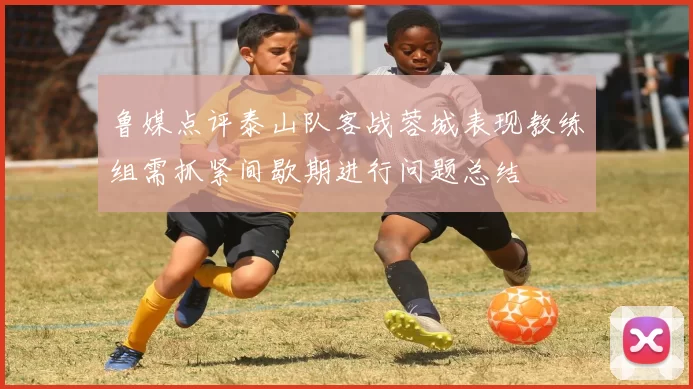 鲁媒点评泰山队客战蓉城表现教练组需抓紧间歇期进行问题总结